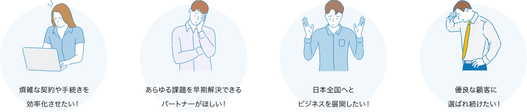 煩雑な契約や手続きを効率化させたい！ あらゆる課題を早期解決できるパートナーがほしい！ 日本全国へとビジネスを展開したい！ 優良な顧客に選ばれ続けたい！