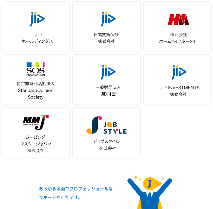 JIDホールディングス、日本賃貸保証株式会社、株式会社ホームマイスター24、特定⾮営利活動法⼈ Standard Opinion Society、⼀般財団法⼈JID財団、JID INVESTMENT株式会社、ムービングマスタージャパン株式会社、ジョブスタイル株式会社、⽻⿃野みなのば　あらゆる場面でプロフェッショナルなサポートが可能です。