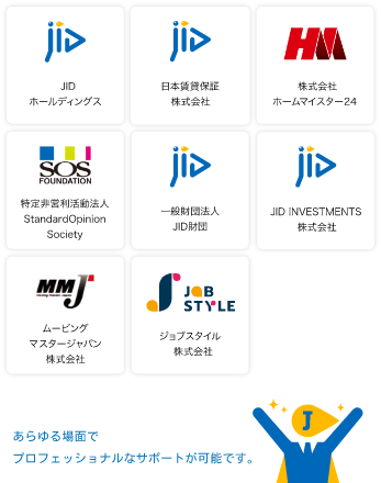 JIDホールディングス、日本賃貸保証株式会社、株式会社ホームマイスター24、特定⾮営利活動法⼈ Standard Opinion Society、⼀般財団法⼈JID財団、JID INVESTMENT株式会社、ムービングマスタージャパン株式会社、ジョブスタイル株式会社、⽻⿃野みなのば　あらゆる場面でプロフェッショナルなサポートが可能です。